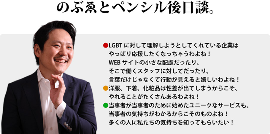 のぶゑとペンシル後日談。　LGBTに対して理解しようとしてくれている企業はやっぱり応援したくなっちゃうわよね！WEBサイトの小さな配慮だったり、そこで働くスタッフに対してだったり、言葉だけじゃなくて行動が見えると嬉しいわよね！　洋服、下着、化粧品は性差が出てしまうからこそ、やれることがたくさんあるわよね！　当事者が当事者のために始めたユニークなサービスも、当事者の気持ちがわかるからこそのものよね！多くの人に私たちの気持ちを知ってもらいたい！