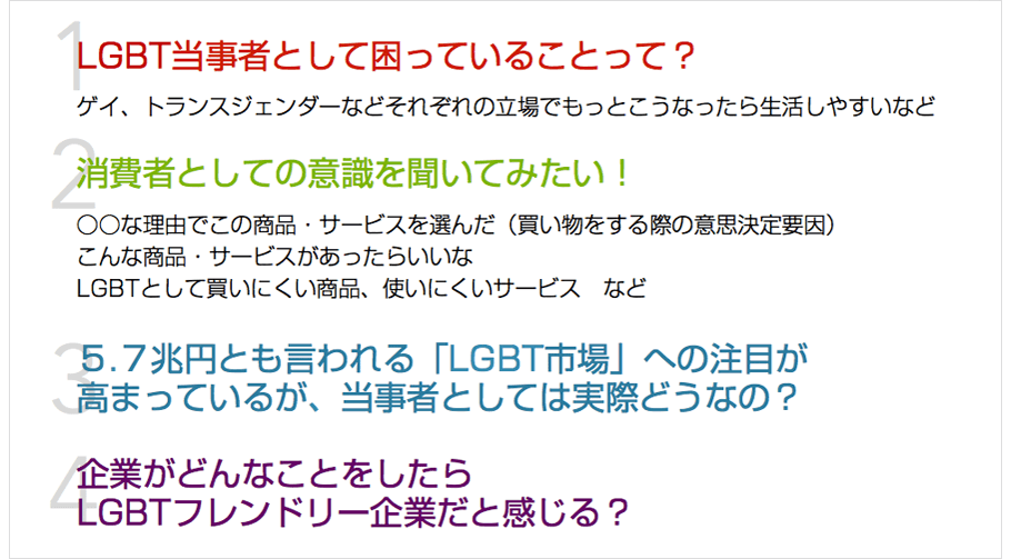 １ LGBT当事者として困っていることって？ ゲイ、トランスジェンダーなどそれぞれの立場でもっとこうなったら生活しやすいなど　２ 消費者としての意識を聞いてみたい！ ○○な理由でこの商品・サービスを選んだ（買い物をする際の意思決定要因）こんな商品・サービスがあったらいいなLGBTとして買いにくい商品、使いにくいサービスなど　３ ５.７兆円とも言われる「LGBT市場」への注目が高まっているが、当事者としては実際どうなの？　４ 企業がどんなことをしたらLGBTフレンドリー企業だと感じる？