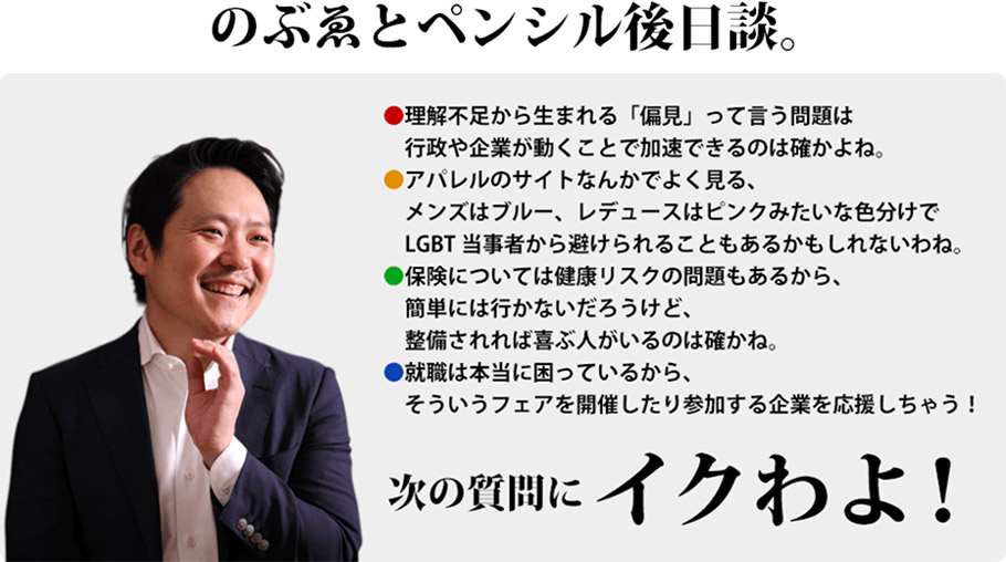 のぶゑとペンシル後日談。理解不足から生まれる「偏見」って言う問題は行政や企業が動くことで加速できるのは確かよね。　アパレルのサイトなんかでよく見る、メンズはブルー、レデュースはピンクみたいな色分けでLGBT当事者から避けられることもあるかもしれないわね。　保険については健康リスクの問題もあるから、簡単には行かないだろうけど、整備されれば喜ぶ人がいるのは確かね。　就職は本当に困っているから、そういうフェアを開催したり参加する企業を応援しちゃう！