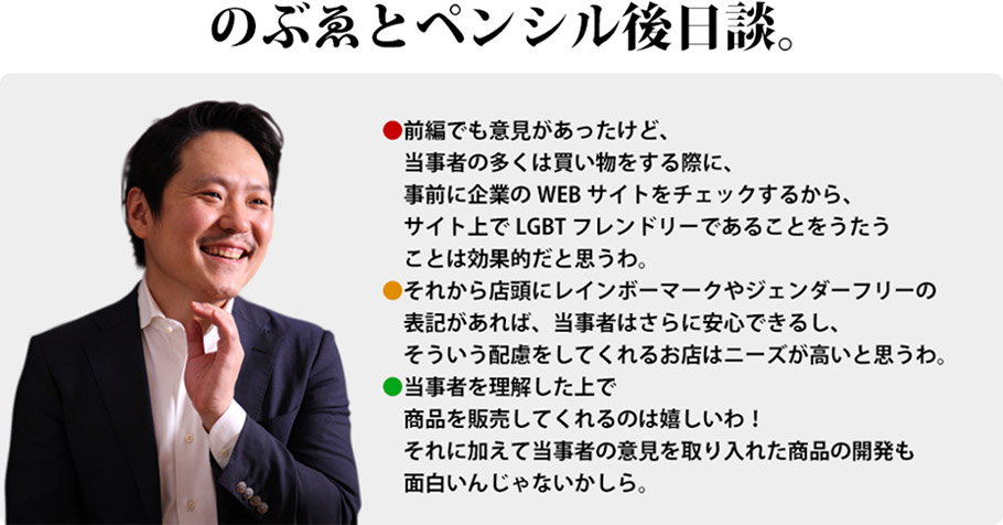 のぶゑとペンシル後日談。　前編でも意見があったけど、当事者の多くは買い物をする際に、事前に企業のWEBサイトをチェックするから、サイト上でLGBTフレンドリーであることをうたうことは効果的だと思うわ。　それから店頭にレインボーマークやジェンダーフリーの表記があれば、当事者はさらに安心できるし、そういう配慮をしてくれるお店はニーズが高いと思うわ。　当事者を理解した上で商品を販売してくれるのは嬉しいわ！それに加えて当事者の意見を取り入れた商品の開発も面白いんじゃないかしら。