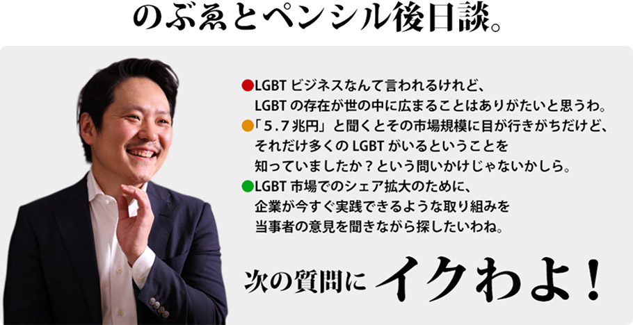 のぶゑとペンシル後日談。　LGBTビジネスなんて言われるけれど、LGBTの存在が世の中に広まることはありがたいと思うわ。　「５.７兆円」と聞くとその市場規模に目が行きがちだけど、それだけ多くのLGBTがいるということを知っていましたか？という問いかけじゃないかしら。　LGBT市場でのシェア拡大のために、企業が今すぐ実践できるような取り組みを当事者の意見を聞きながら探したいわね。