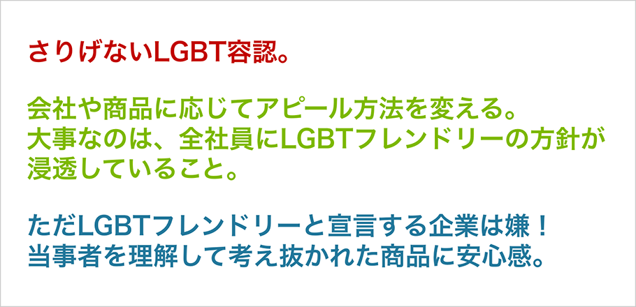 さりげないLGBT容認。　会社や商品に応じてアピール方法を変える。大事なのは、全社員にLGBTフレンドリーの方針が浸透していること。　ただLGBTフレンドリーと宣言する企業は嫌！当事者を理解して考え抜かれた商品に安心感。