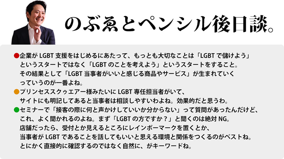 のぶゑとペンシル後日談。　企業がLGBT支援をはじめるにあたって、もっとも大切なことは「LGBTで儲けよう」というスタートではなく「LGBTのことを考えよう」というスタートをすること。その結果として「LGBT当事者がいいと感じる商品やサービス」が生まれていくっていうのが一番よね。プリンセススクゥエアー様みたいにLGBT専任担当者がいて、サイトにも明記してあると当事者は相談しやすいわよね。効果的だと思うわ。セミナーで「接客の際に何と声かけしていいか分からない」って質問があったんだけど、これ、よく聞かれるのよね。まず「LGBTの方ですか？」と聞くのは絶対NG。店舗だったら、受付とか見えるところにレインボーマークを置くとか、当事者がLGBTであることを話してもいいと思える環境と関係をつくるのがベストね。とにかく直接的に確認するのではなく自然に、がキーワードね。