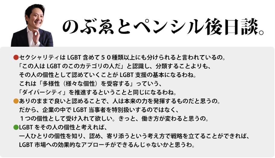 のぶゑとペンシル後日談。　セクシャリティはLGBT含めて５０種類以上にも分けられると言われているの。「この人はLGBTのこのカテゴリの人だ」と認識し、分類することよりも、その人の個性として認めていくことがLGBT支援の基本になるわね。これは「多様性（様々な個性）を受容する」っていう、「ダイバーシティ」を推進するということと同じになるわね。ありのままで良いと認めることで、人は本来の力を発揮するものだと思うの。だから、企業の中でLGBT当事者を特別扱いするのではなく、１つの個性として受け入れて欲しい。きっと、働き方が変わると思うの。LGBTをその人の個性と考えれば、一人ひとりの個性を知り、認め、寄り添うという考え方で戦略を立てることができれば、LGBT市場への効果的なアプローチができるんじゃないかと思うわ。