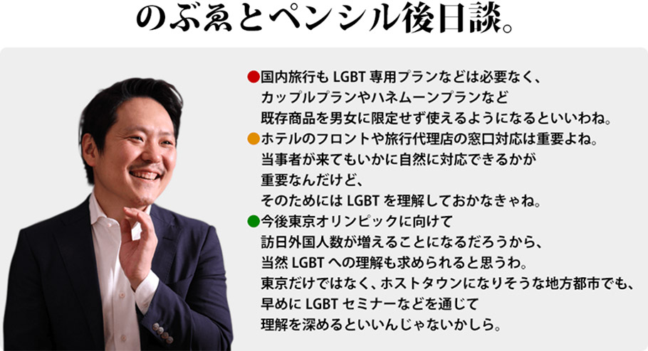 のぶゑとペンシル後日談。国内旅行もLGBT専用プランなどは必要なく、カップルプランやハネムーンプランなど既存商品を男女に限定せず使えるようになるといいわね。　ホテルのフロントや旅行代理店の窓口対応は重要よね。当事者が来てもいかに自然に対応できるかが重要なんだけど、そのためにはLGBTを理解しておかなきゃね。　今後東京オリンピックに向けて訪日外国人数が増えることになるだろうから、当然LGBTへの理解も求められると思うわ。東京だけではなく、ホストタウンになりそうな地方都市でも、早めにLGBTセミナーなどを通じて理解を深めるといいんじゃないかしら。