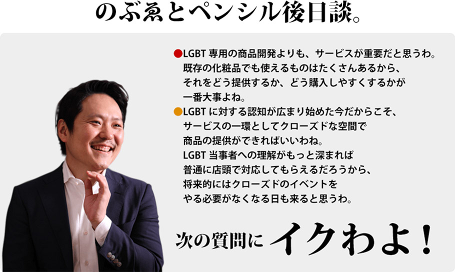 のぶゑとペンシル後日談。　LGBT専用の商品開発よりも、サービスが重要だと思うわ。既存の化粧品でも使えるものはたくさんあるから、それをどう提供するか、どう購入しやすくするかが一番大事よね。　LGBTに対する認知が広まり始めた今だからこそ、サービスの一環としてクローズドな空間で商品の提供ができればいいわね。LGBT当事者への理解がもっと深まれば普通に店頭で対応してもらえるだろうから、将来的にはクローズドのイベントをやる必要がなくなる日も来ると思うわ。