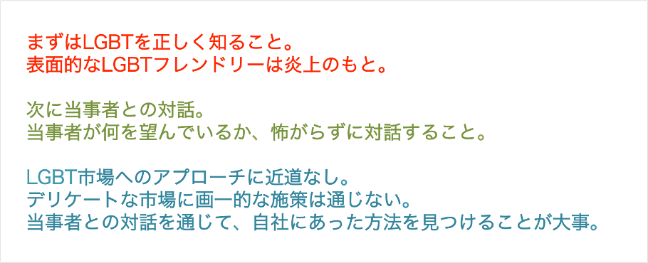 まずはLGBTを正しく知ること。表面的なLGBTフレンドリーは炎上のもと。次に当事者との対話。当事者が何を望んでいるか、怖がらずに対話すること。LGBT市場へのアプローチに近道なし。デリケートな市場に画一的な施策は通じない。当事者との対話を通じて、自社にあった方法を見つけることが大事。