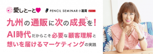 ペンシルセミナー@福岡 九州の通販に次の成長を! 〜AI時代だからこそ必要な顧客理解と、想いを届けるマーケティングの実践〜